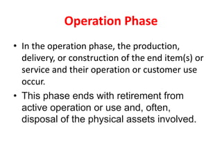 Operation Phase
• In the operation phase, the production,
delivery, or construction of the end item(s) or
service and their operation or customer use
occur.
• This phase ends with retirement from
active operation or use and, often,
disposal of the physical assets involved.
 