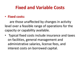 Fixed and Variable Costs
• Fixed costs:
are those unaffected by changes in activity
level over a feasible range of operations for the
capacity or capability available.
• Typical fixed costs include insurance and taxes
on facilities, general management and
administrative salaries, license fees, and
interest costs on borrowed capital.
 