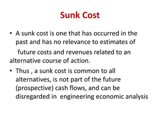 Sunk Cost
• A sunk cost is one that has occurred in the
past and has no relevance to estimates of
future costs and revenues related to an
alternative course of action.
• Thus , a sunk cost is common to all
alternatives, is not part of the future
(prospective) cash flows, and can be
disregarded in engineering economic analysis
 