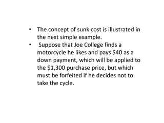 • The concept of sunk cost is illustrated in
the next simple example.
• Suppose that Joe College finds a
motorcycle he likes and pays $40 as a
down payment, which will be applied to
the $1,300 purchase price, but which
must be forfeited if he decides not to
take the cycle.
 