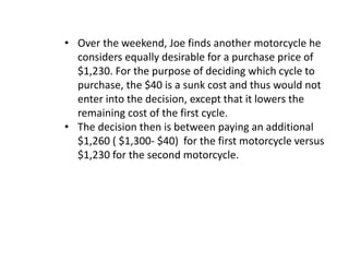 • Over the weekend, Joe finds another motorcycle he
considers equally desirable for a purchase price of
$1,230. For the purpose of deciding which cycle to
purchase, the $40 is a sunk cost and thus would not
enter into the decision, except that it lowers the
remaining cost of the first cycle.
• The decision then is between paying an additional
$1,260 ( $1,300- $40) for the first motorcycle versus
$1,230 for the second motorcycle.
 