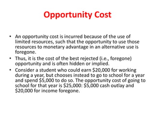 Opportunity Cost
• An opportunity cost is incurred because of the use of
limited resources, such that the opportunity to use those
resources to monetary advantage in an alternative use is
foregone.
• Thus, it is the cost of the best rejected (i.e., foregone)
opportunity and is often hidden or implied.
• Consider a student who could earn $20,000 for working
during a year, but chooses instead to go to school for a year
and spend $5,000 to do so. The opportunity cost of going to
school for that year is $25,000: $5,000 cash outlay and
$20,000 for income foregone.
 