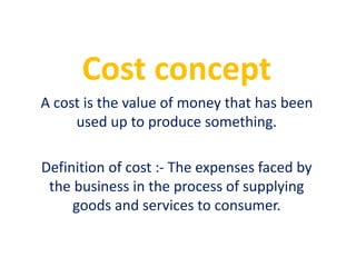 Cost concept
A cost is the value of money that has been
used up to produce something.
Definition of cost :- The expenses faced by
the business in the process of supplying
goods and services to consumer.
 