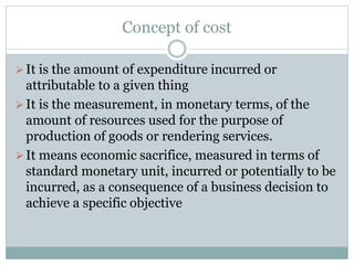 Concept of cost 
 It is the amount of expenditure incurred or 
attributable to a given thing 
 It is the measurement, in monetary terms, of the 
amount of resources used for the purpose of 
production of goods or rendering services. 
 It means economic sacrifice, measured in terms of 
standard monetary unit, incurred or potentially to be 
incurred, as a consequence of a business decision to 
achieve a specific objective 
 