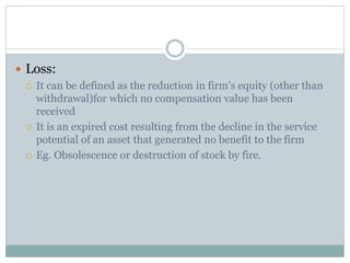 Loss: 
 It can be defined as the reduction in firm’s equity (other than 
withdrawal)for which no compensation value has been 
received 
 It is an expired cost resulting from the decline in the service 
potential of an asset that generated no benefit to the firm 
 Eg. Obsolescence or destruction of stock by fire. 
 