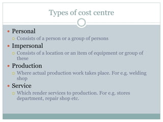 Types of cost centre 
 Personal 
 Consists of a person or a group of persons 
 Impersonal 
 Consists of a location or an item of equipment or group of 
these 
 Production 
 Where actual production work takes place. For e.g. welding 
shop 
 Service 
 Which render services to production. For e.g. stores 
department, repair shop etc. 
 