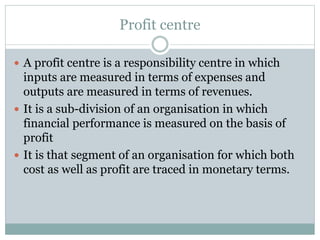 Profit centre 
 A profit centre is a responsibility centre in which 
inputs are measured in terms of expenses and 
outputs are measured in terms of revenues. 
 It is a sub-division of an organisation in which 
financial performance is measured on the basis of 
profit 
 It is that segment of an organisation for which both 
cost as well as profit are traced in monetary terms. 
 