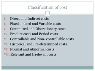Classification of cost 
I. Direct and Indirect costs 
II. Fixed , mixed and Variable costs 
III. Committed and Discretionary costs 
IV. Product costs and Period costs 
V. Controllable and Non- controllable costs 
VI. Historical and Pre-determined costs 
VII. Normal and Abnormal costs 
VIII.Relevant and Irrelevant costs 
 
