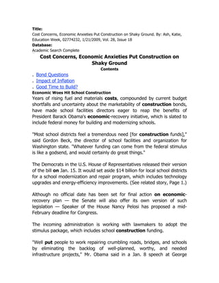 Title:
Cost Concerns, Economic Anxieties Put Construction on Shaky Ground. By: Ash, Katie,
Education Week, 02774232, 1/21/2009, Vol. 28, Issue 18
Database:
Academic Search Complete
HTML Full Text




                 Cost Concerns, Economic Anxieties Put Construction on
                                    Shaky Ground
                                        Contents
. Bond Questions
. Impact of Inflation
. Good Time to Build?
Economic Woes Hit School Construction
Years of rising fuel and materials costs, compounded by current budget
shortfalls and uncertainty about the marketability of construction bonds,
have made school facilities directors eager to reap the benefits of
President Barack Obama's economic-recovery initiative, which is slated to
include federal money for building and modernizing schools.

"Most school districts feel a tremendous need [for construction funds],"
said Gordon Beck, the director of school facilities and organization for
Washington state. "Whatever funding can come from the federal stimulus
is like a godsend, and would certainly do great things."

The Democrats in the U.S. House of Representatives released their version
of the bill on Jan. 15. It would set aside $14 billion for local school districts
for a school modernization and repair program, which includes technology
upgrades and energy-efficiency improvements. (See related story, Page 1.)

Although no official date has been set for final action on economic-
recovery plan — the Senate will also offer its own version of such
legislation — Speaker of the House Nancy Pelosi has proposed a mid-
February deadline for Congress.

The incoming administration is working with lawmakers to adopt the
stimulus package, which includes school construction funding.

"Well put people to work repairing crumbling roads, bridges, and schools
by eliminating the backlog of well-planned, worthy, and needed
infrastructure projects," Mr. Obama said in a Jan. 8 speech at George
 