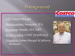 CEO: James Sinegal
Headquarters: Issaquah, WA
Inception: Seattle, WA 1983
Stock Symbol: COST (NASDAQ)
Founders: James Sinegal & Jefferey
Brotman
 