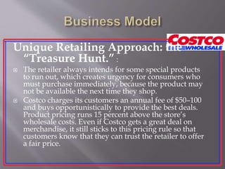 Unique Retailing Approach: the
“Treasure Hunt.” :
 The retailer always intends for some special products
to run out, which creates urgency for consumers who
must purchase immediately, because the product may
not be available the next time they shop.
 Costco charges its customers an annual fee of $50–100
and buys opportunistically to provide the best deals.
Product pricing runs 15 percent above the store’s
wholesale costs. Even if Costco gets a great deal on
merchandise, it still sticks to this pricing rule so that
customers know that they can trust the retailer to offer
a fair price.
 