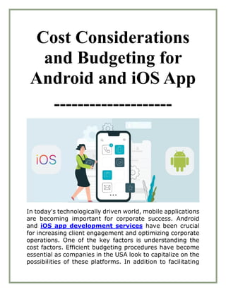 Cost Considerations
and Budgeting for
Android and iOS App
--------------------
In today's technologically driven world, mobile applications
are becoming important for corporate success. Android
and iOS app development services have been crucial
for increasing client engagement and optimizing corporate
operations. One of the key factors is understanding the
cost factors. Efficient budgeting procedures have become
essential as companies in the USA look to capitalize on the
possibilities of these platforms. In addition to facilitating
 