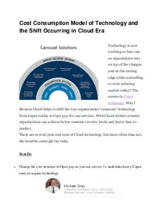 Cost Consumption Model of Technology and
the Shift Occurring in Cloud Era
Technology is ever
evolving so how can
an organization stay
on top of the changes
and on the cutting
edge while controlling
or even reducing
capital outlay? The
answer is Cloud
technology. Why?
Because Cloud helps to shift the way organizations “consume” technology
from Capex outlay to Opex pay-for-use services. With Cloud in their arsenal,
organizations can achieve better customer service levels and faster time to
market.
There are several pros and cons of Cloud technology, but more often than not,
the benefits outweigh the risks.
Benefits
 Change the cost structure to Opex pay-as-you-use service vs. undertake heavy Capex
costs to acquire technology
 