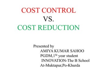 COST CONTROL
      VS.
COST REDUCTION

   Presented by
       AMIYA KUMAR SAHOO
       PGDM,1St year student
        INNOVATION-The B School
       At-Muktapur,Po-Khurda
 