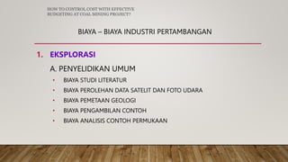 BIAYA – BIAYA INDUSTRI PERTAMBANGAN
1. EKSPLORASI
A. PENYELIDIKAN UMUM
• BIAYA STUDI LITERATUR
• BIAYA PEROLEHAN DATA SATELIT DAN FOTO UDARA
• BIAYA PEMETAAN GEOLOGI
• BIAYA PENGAMBILAN CONTOH
• BIAYA ANALISIS CONTOH PERMUKAAN
HOW TO CONTROL COST WITH EFFECTIVE
BUDGETING AT COAL MINING PROJECT?
 