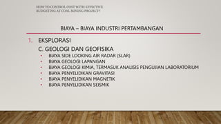 BIAYA – BIAYA INDUSTRI PERTAMBANGAN
1. EKSPLORASI
C. GEOLOGI DAN GEOFISIKA
• BIAYA SIDE LOOKING AIR RADAR (SLAR)
• BIAYA GEOLOGI LAPANGAN
• BIAYA GEOLOGI KIMIA, TERMASUK ANALISIS PENGUJIAN LABORATORIUM
• BIAYA PENYELIDIKAN GRAVITASI
• BIAYA PENYELIDIKAN MAGNETIK
• BIAYA PENYELIDIKAN SEISMIK
HOW TO CONTROL COST WITH EFFECTIVE
BUDGETING AT COAL MINING PROJECT?
 