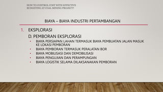 BIAYA – BIAYA INDUSTRI PERTAMBANGAN
1. EKSPLORASI
D. PEMBORAN EKSPLORASI
• BIAYA PERSIAPAN LAHAN TERMASUK BIAYA PEMBUATAN JALAN MASUK
KE LOKASI PEMBORAN
• BIAYA PEMBORAN TERMASUK PERALATAN BOR
• BIAYA MOBILISASI DAN DEMOBILISASI
• BIAYA PENGUJIAN DAN PERAMPUNGAN
• BIAYA LOGISTIK SELAMA DILAKSANAKAN PEMBORAN
HOW TO CONTROL COST WITH EFFECTIVE
BUDGETING AT COAL MINING PROJECT?
 