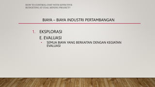 BIAYA – BIAYA INDUSTRI PERTAMBANGAN
1. EKSPLORASI
E. EVALUASI
• SEMUA BIAYA YANG BERKAITAN DENGAN KEGIATAN
EVALUASI
HOW TO CONTROL COST WITH EFFECTIVE
BUDGETING AT COAL MINING PROJECT?
 