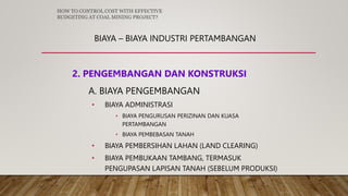 BIAYA – BIAYA INDUSTRI PERTAMBANGAN
2. PENGEMBANGAN DAN KONSTRUKSI
A. BIAYA PENGEMBANGAN
• BIAYA ADMINISTRASI
• BIAYA PENGURUSAN PERIZINAN DAN KUASA
PERTAMBANGAN
• BIAYA PEMBEBASAN TANAH
• BIAYA PEMBERSIHAN LAHAN (LAND CLEARING)
• BIAYA PEMBUKAAN TAMBANG, TERMASUK
PENGUPASAN LAPISAN TANAH (SEBELUM PRODUKSI)
HOW TO CONTROL COST WITH EFFECTIVE
BUDGETING AT COAL MINING PROJECT?
 