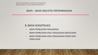 BIAYA – BIAYA INDUSTRI PERTAMBANGAN
2. PENGEMBANGAN DAN KONSTRUKSI
B. BIAYA KONSTRUKSI
• BIAYA PEMBUATAN PRASARANA
• BIAYA PEMBUATAN ATAU PENGADAAN BANGUNAN
• BIAYA PEMBUATAN ATAU PENGADAAN MESIN DAN
PERALATAN
HOW TO CONTROL COST WITH EFFECTIVE
BUDGETING AT COAL MINING PROJECT?
 