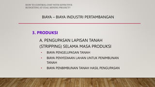 BIAYA – BIAYA INDUSTRI PERTAMBANGAN
3. PRODUKSI
A. PENGUPASAN LAPISAN TANAH
(STRIPPING) SELAMA MASA PRODUKSI
• BIAYA PENGELUPASAN TANAH
• BIAYA PENYEDIAAN LAHAN UNTUK PENIMBUNAN
TANAH
• BIAYA PENBIMBUNAN TANAH HASIL PENGUPASAN
HOW TO CONTROL COST WITH EFFECTIVE
BUDGETING AT COAL MINING PROJECT?
 