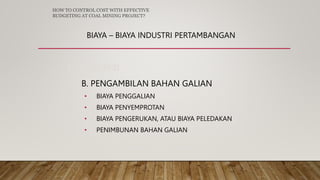 BIAYA – BIAYA INDUSTRI PERTAMBANGAN
3. PRODUKSI
B. PENGAMBILAN BAHAN GALIAN
• BIAYA PENGGALIAN
• BIAYA PENYEMPROTAN
• BIAYA PENGERUKAN, ATAU BIAYA PELEDAKAN
• PENIMBUNAN BAHAN GALIAN
HOW TO CONTROL COST WITH EFFECTIVE
BUDGETING AT COAL MINING PROJECT?
 