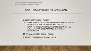 BIAYA – BIAYA INDUSTRI PERTAMBANGAN
3. PRODUKSI
C. PENCUCIAN BAHAN GALIAN
• BIAYA PEMBERSIHAN DAN PEMISAHAN BAHAN GALIAN
UTAMA DARI BAHAN GALIAN IKUTANNYA
• BIAYA PEMBENTUKAN UKURAN/ BESARNYA BAHAN
GALIAN SESUAI DENGAN YANG DITETAPKAN
PERUSAHAAN
D. PENGANGKUTAN BAHAN GALIAN
E. PENGELOLAAN LINGKUNGAN HIDUP
HOW TO CONTROL COST WITH EFFECTIVE
BUDGETING AT COAL MINING PROJECT?
 
