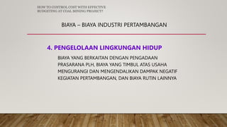 BIAYA – BIAYA INDUSTRI PERTAMBANGAN
4. PENGELOLAAN LINGKUNGAN HIDUP
BIAYA YANG BERKAITAN DENGAN PENGADAAN
PRASARANA PLH, BIAYA YANG TIMBUL ATAS USAHA
MENGURANGI DAN MENGENDALIKAN DAMPAK NEGATIF
KEGIATAN PERTAMBANGAN, DAN BIAYA RUTIN LAINNYA
HOW TO CONTROL COST WITH EFFECTIVE
BUDGETING AT COAL MINING PROJECT?
 