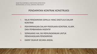 PENDAPATAN KONTRAK KONSTRUKSI
1. NILAI PENDAPATAN SEMULA YANG DISETUJUI DALAM
KONTRAK
2. PENYIMPANGAN DALAM PEKERJAAN KONTRAK, KLAIM,
DAN PEMBAYARAN INSENTIF
3. SEPANJANG HAL INI MEMUNGKINKAN UNTUK
MENGHASILKAN PENDAPATAN
4. DAPAT DIUKUR SECARA ANDAL
HOW TO CONTROL COST WITH EFFECTIVE
BUDGETING AT COAL MINING PROJECT?
 