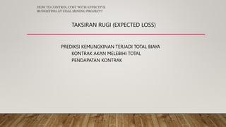 TAKSIRAN RUGI (EXPECTED LOSS)
PREDIKSI KEMUNGKINAN TERJADI TOTAL BIAYA
KONTRAK AKAN MELEBIHI TOTAL
PENDAPATAN KONTRAK
HOW TO CONTROL COST WITH EFFECTIVE
BUDGETING AT COAL MINING PROJECT?
 