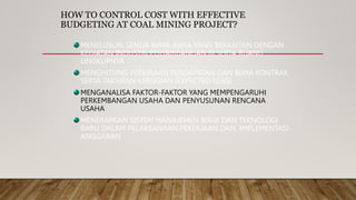 HOW TO CONTROL COST WITH EFFECTIVE
BUDGETING AT COAL MINING PROJECT?
MENELUSURI SEMUA BIAYA-BIAYA YANG BERKAITAN DENGAN
KEGIATAN INDUSTRI PERTAMBANGAN BESERTA RUANG
LINGKUPNYA
MENGHITUNG PERKIRAAN PENDAPATAN DAN BIAYA KONTRAK
SERTA TAKSIRAN KERUGIAN (EXPECTED LOSS)
MENGANALISA FAKTOR-FAKTOR YANG MEMPENGARUHI
PERKEMBANGAN USAHA DAN PENYUSUNAN RENCANA
USAHA
MENERAPKAN SISTEM MANAJEMEN BIAYA DAN TEKNOLOGI
BARU DALAM PELAKSANAAN PEKERJAAN DAN IMPLEMENTASI
ANGGARAN
 
