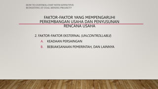 FAKTOR-FAKTOR YANG MEMPENGARUHI
PERKEMBANGAN USAHA DAN PENYUSUNAN
RENCANA USAHA
2. FAKTOR-FAKTOR EKSTERNAL (UNCONTROLLABLE)
A. KEADAAN PERSAINGAN
B. BEBIJAKSANAAN PEMERINTAH, DAN LAINNYA
HOW TO CONTROL COST WITH EFFECTIVE
BUDGETING AT COAL MINING PROJECT?
 