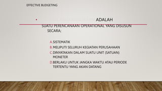 EFFECTIVE BUDGETING
• BUDGET ATAU ANGGARAN ADALAH
SUATU PERENCANAAN OPERATIONAL YANG DISUSUN
SECARA;
A.SISTEMATIK
B.MELIPUTI SELURUH KEGIATAN PERUSAHAAN
C.DINYATAKAN DALAM SUATU UNIT (SATUAN)
MONETER
D.BERLAKU UNTUK JANGKA WAKTU ATAU PERIODE
TERTENTU YANG AKAN DATANG
 