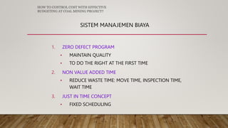 SISTEM MANAJEMEN BIAYA
1. ZERO DEFECT PROGRAM
• MAINTAIN QUALITY
• TO DO THE RIGHT AT THE FIRST TIME
2. NON VALUE ADDED TIME
• REDUCE WASTE TIME: MOVE TIME, INSPECTION TIME,
WAIT TIME
3. JUST IN TIME CONCEPT
• FIXED SCHEDULING
HOW TO CONTROL COST WITH EFFECTIVE
BUDGETING AT COAL MINING PROJECT?
 