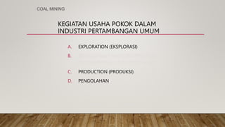 KEGIATAN USAHA POKOK DALAM
INDUSTRI PERTAMBANGAN UMUM
A. EXPLORATION (EKSPLORASI)
B. DEVELOPMENT AND CONSTRUCTION
(PENGEMBANGAN DAN KONSTRUKSI)
C. PRODUCTION (PRODUKSI)
D. PENGOLAHAN
COAL MINING
 