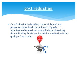  Cost Reduction is the achievement of the real and
permanent reduction in the unit cost of goods
manufactured or services rendered without impairing
their suitability for the use intended or diminution in the
quality of the product.
cost reduction
 