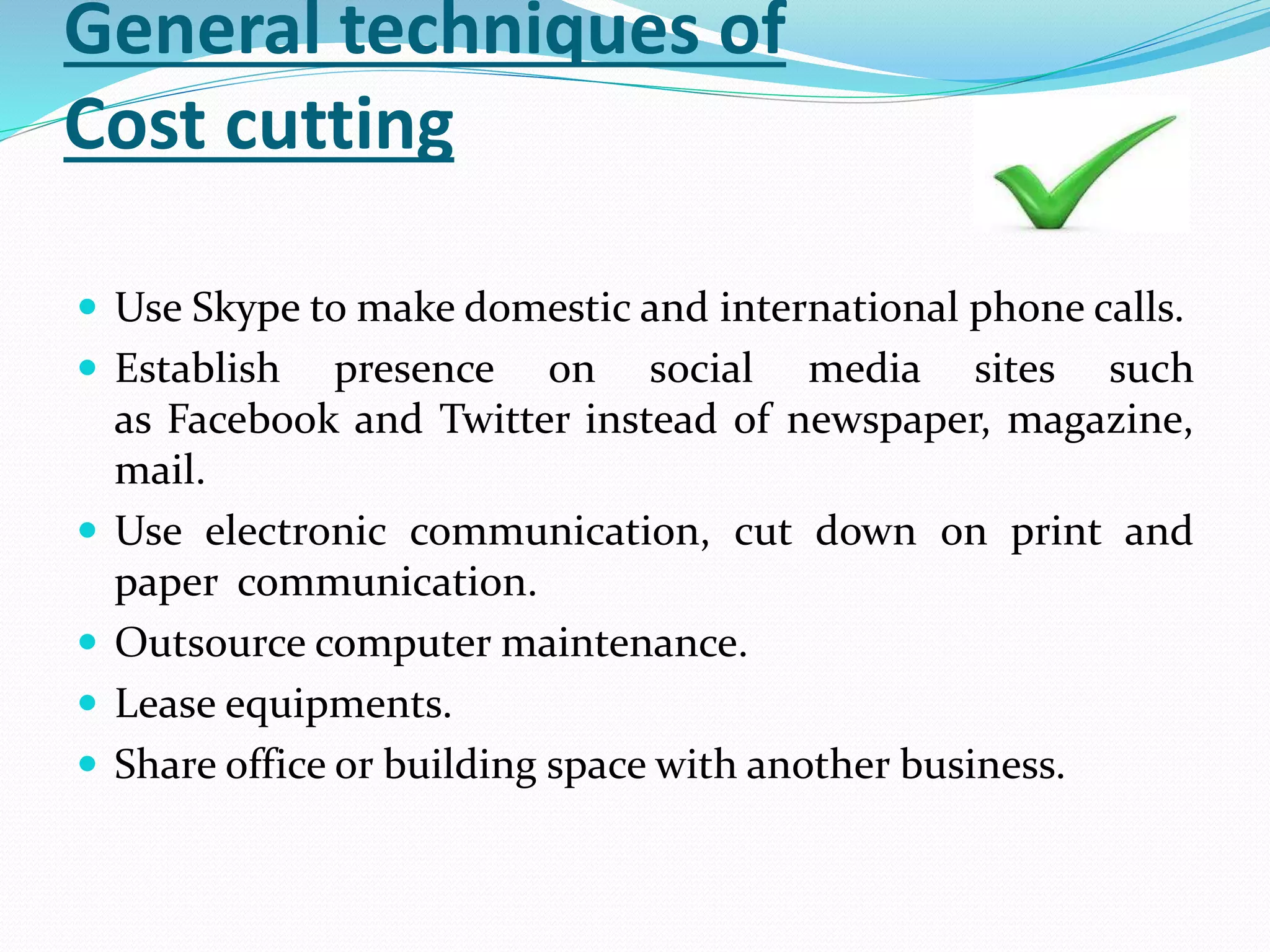 General techniques of
Cost cutting
 Use Skype to make domestic and international phone calls.
 Establish presence on social media sites such
as Facebook and Twitter instead of newspaper, magazine,
mail.
 Use electronic communication, cut down on print and
paper communication.
 Outsource computer maintenance.
 Lease equipments.
 Share office or building space with another business.
 