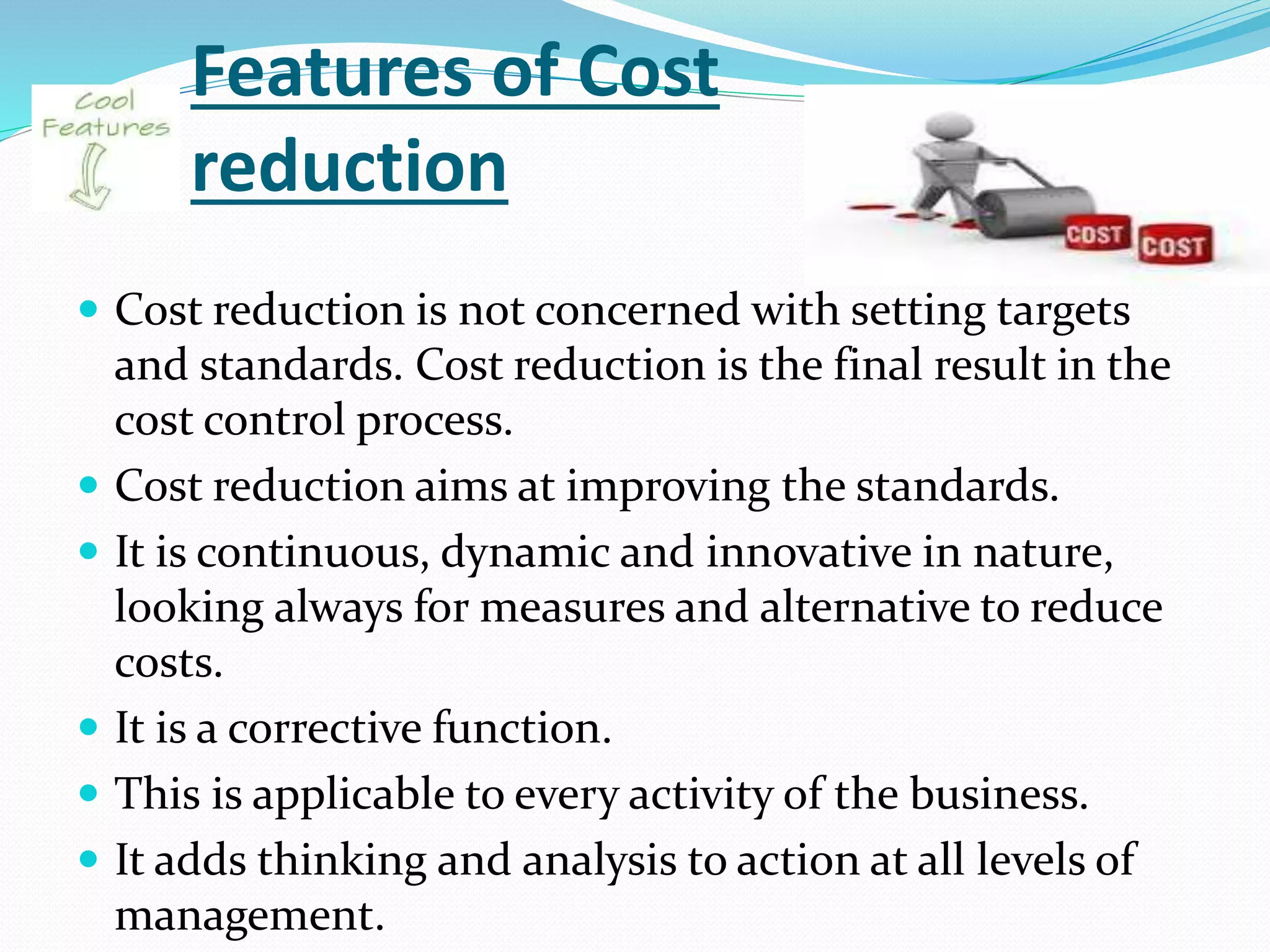 Features of Cost
reduction
 Cost reduction is not concerned with setting targets
and standards. Cost reduction is the final result in the
cost control process.
 Cost reduction aims at improving the standards.
 It is continuous, dynamic and innovative in nature,
looking always for measures and alternative to reduce
costs.
 It is a corrective function.
 This is applicable to every activity of the business.
 It adds thinking and analysis to action at all levels of
management.
 