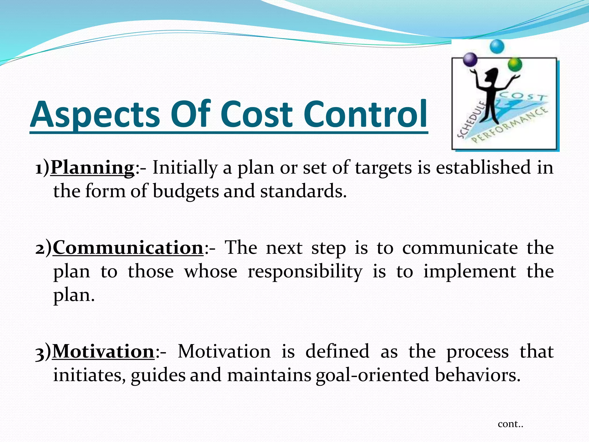 Aspects Of Cost Control
1)Planning:- Initially a plan or set of targets is established in
the form of budgets and standards.
2)Communication:- The next step is to communicate the
plan to those whose responsibility is to implement the
plan.
3)Motivation:- Motivation is defined as the process that
initiates, guides and maintains goal-oriented behaviors.
cont..
 