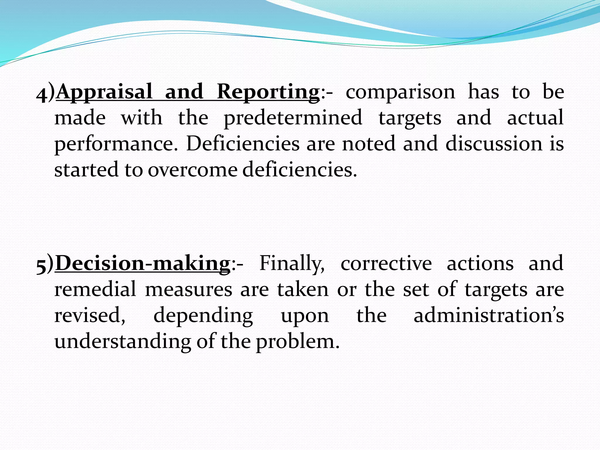 4)Appraisal and Reporting:- comparison has to be
made with the predetermined targets and actual
performance. Deficiencies are noted and discussion is
started to overcome deficiencies.
5)Decision-making:- Finally, corrective actions and
remedial measures are taken or the set of targets are
revised, depending upon the administration’s
understanding of the problem.
 