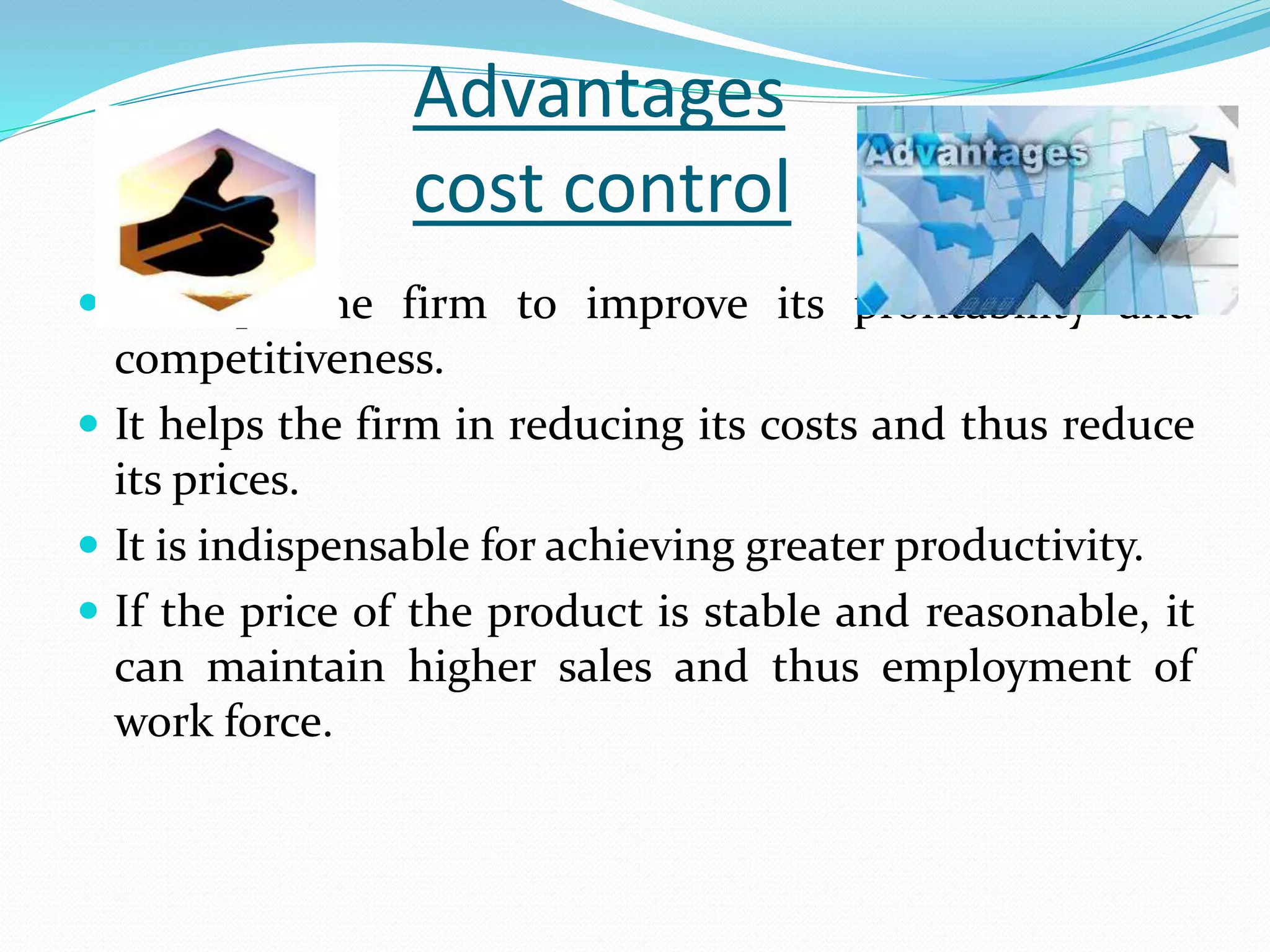 Advantages
cost control
 It helps the firm to improve its profitability and
competitiveness.
 It helps the firm in reducing its costs and thus reduce
its prices.
 It is indispensable for achieving greater productivity.
 If the price of the product is stable and reasonable, it
can maintain higher sales and thus employment of
work force.
 