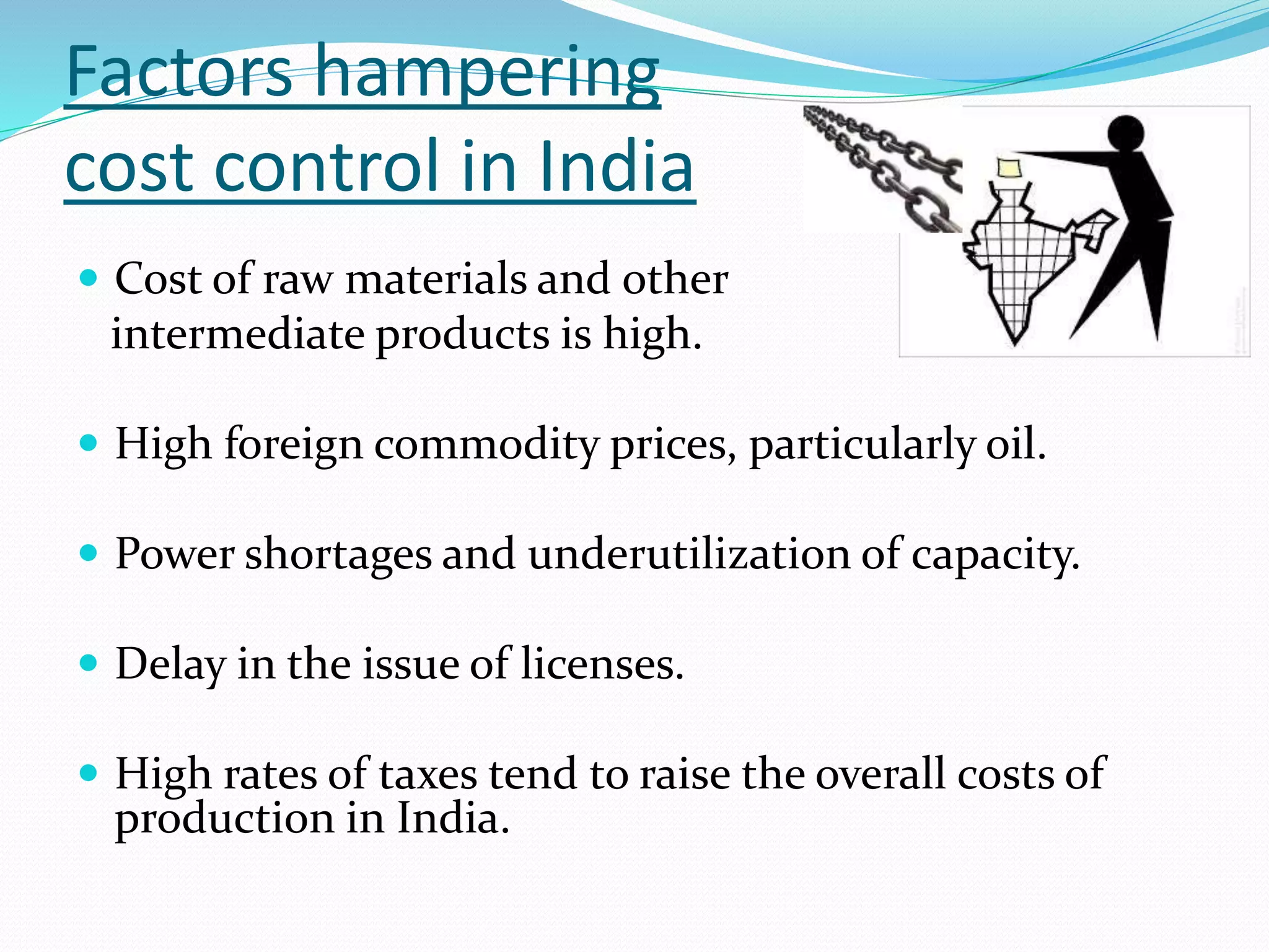 Factors hampering
cost control in India
 Cost of raw materials and other
intermediate products is high.
 High foreign commodity prices, particularly oil.
 Power shortages and underutilization of capacity.
 Delay in the issue of licenses.
 High rates of taxes tend to raise the overall costs of
production in India.
 