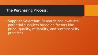 The Purchasing Process:
•Supplier Selection: Research and evaluate
potential suppliers based on factors like
price, quality, reliability, and sustainability
practices.
 
