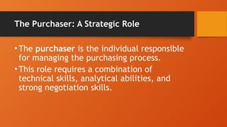The Purchaser: A Strategic Role
•The purchaser is the individual responsible
for managing the purchasing process.
•This role requires a combination of
technical skills, analytical abilities, and
strong negotiation skills.
 