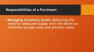 Responsibilities of a Purchaser:
•Managing inventory levels: Balancing the
need for adequate supply with the desire to
minimize storage costs and prevent waste.
 