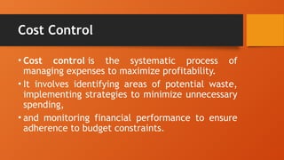 Cost Control
• Cost control is the systematic process of
managing expenses to maximize profitability.
• It involves identifying areas of potential waste,
implementing strategies to minimize unnecessary
spending,
• and monitoring financial performance to ensure
adherence to budget constraints.
 