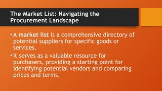 The Market List: Navigating the
Procurement Landscape
•A market list is a comprehensive directory of
potential suppliers for specific goods or
services.
•It serves as a valuable resource for
purchasers, providing a starting point for
identifying potential vendors and comparing
prices and terms.
 