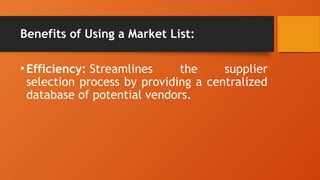 Benefits of Using a Market List:
•Efficiency: Streamlines the supplier
selection process by providing a centralized
database of potential vendors.
 
