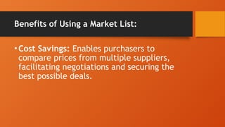 Benefits of Using a Market List:
•Cost Savings: Enables purchasers to
compare prices from multiple suppliers,
facilitating negotiations and securing the
best possible deals.
 