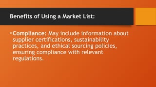 Benefits of Using a Market List:
•Compliance: May include information about
supplier certifications, sustainability
practices, and ethical sourcing policies,
ensuring compliance with relevant
regulations.
 